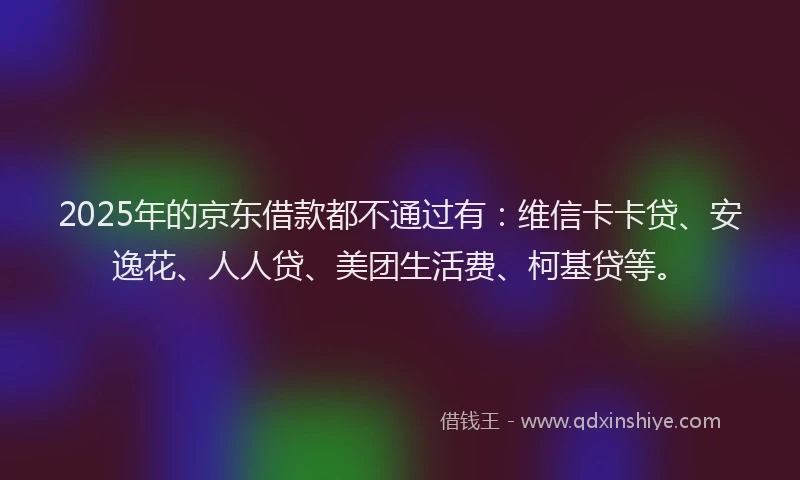 2025年的京东借款都不通过有：维信卡卡贷、安逸花、人人贷、美团生活费、柯基贷等。