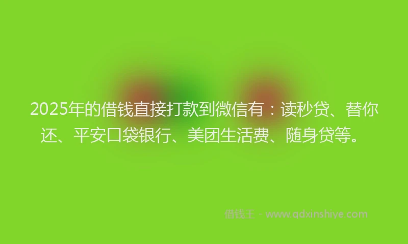 2025年的借钱直接打款到微信有：读秒贷、替你还、平安口袋银行、美团生活费、随身贷等。