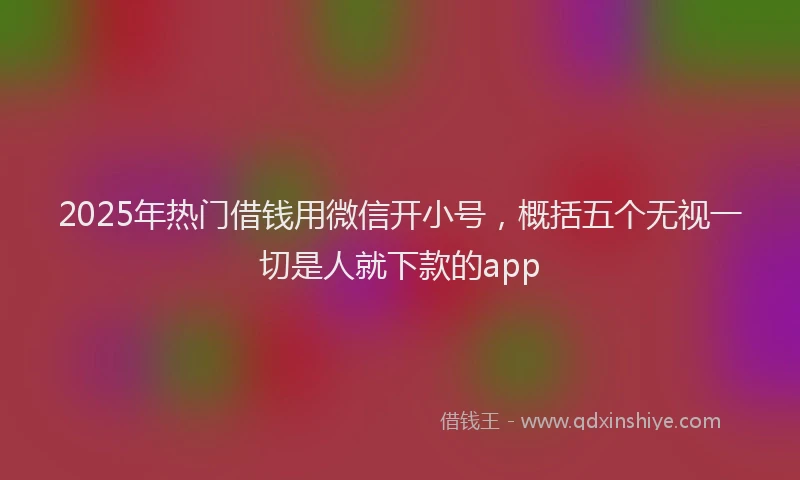 2025年热门借钱用微信开小号，概括五个无视一切是人就下款的app