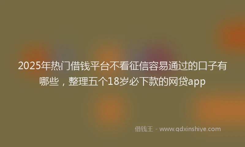 2025年热门借钱平台不看征信容易通过的口子有哪些，整理五个18岁必下款的网贷app
