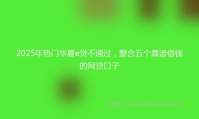 2025年热门华夏e贷不通过，整合五个靠谱借钱的网贷口子
