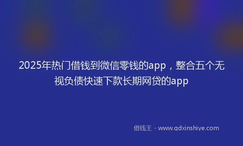 2025年热门借钱到微信零钱的app，整合五个无视负债快速下款长期网贷的app