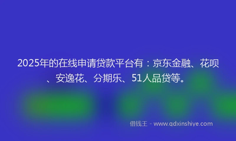 2025年的在线申请贷款平台有：京东金融、花呗、安逸花、分期乐、51人品贷等。