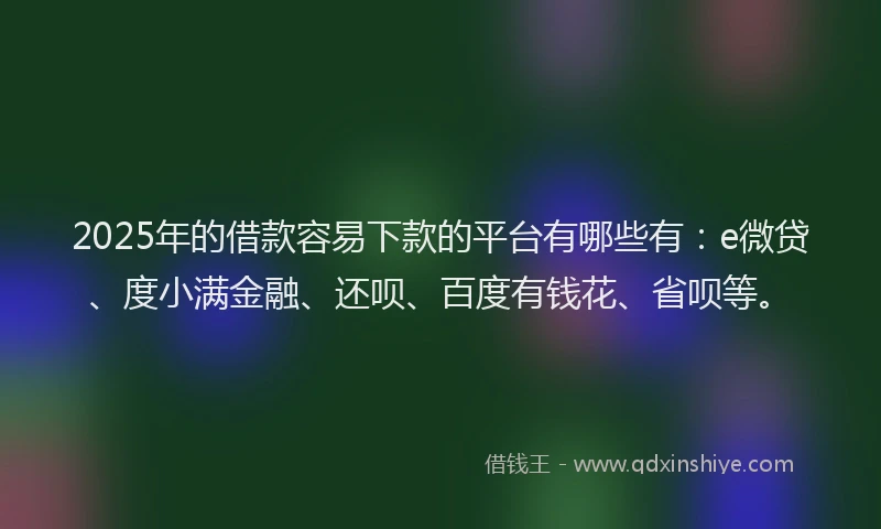 2025年的借款容易下款的平台有哪些有：e微贷、度小满金融、还呗、百度有钱花、省呗等。