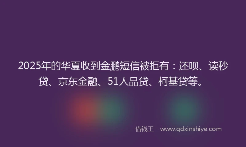 2025年的华夏收到金鹏短信被拒有：还呗、读秒贷、京东金融、51人品贷、柯基贷等。