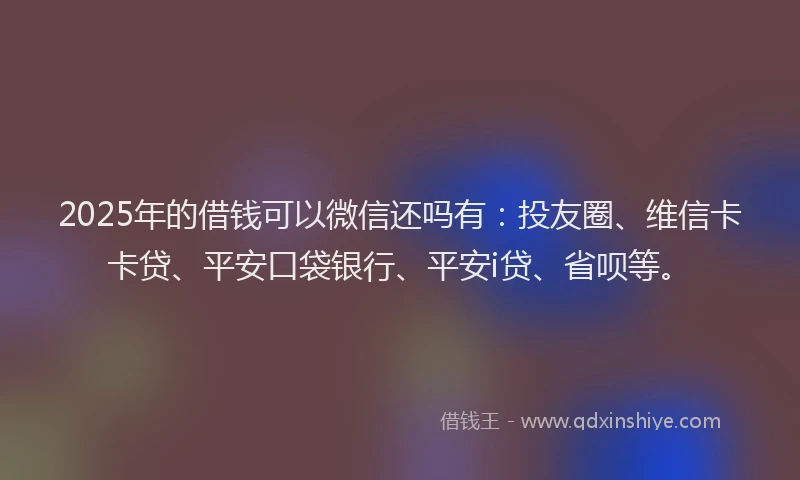 2025年的借钱可以微信还吗有：投友圈、维信卡卡贷、平安口袋银行、平安i贷、省呗等。