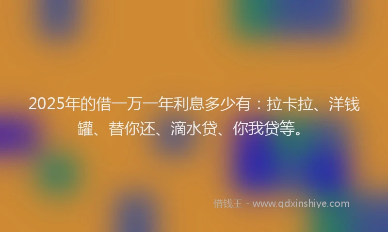 2025年的借一万一年利息多少有：拉卡拉、洋钱罐、替你还、滴水贷、你我贷等。