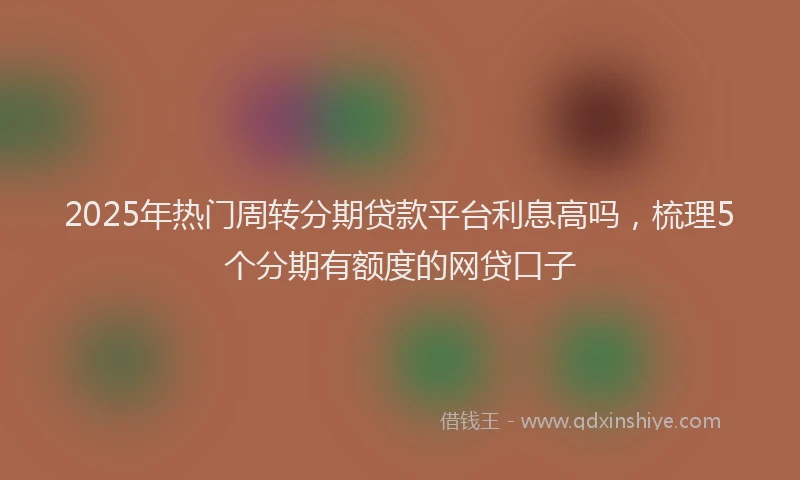 2025年热门周转分期贷款平台利息高吗，梳理5个分期有额度的网贷口子