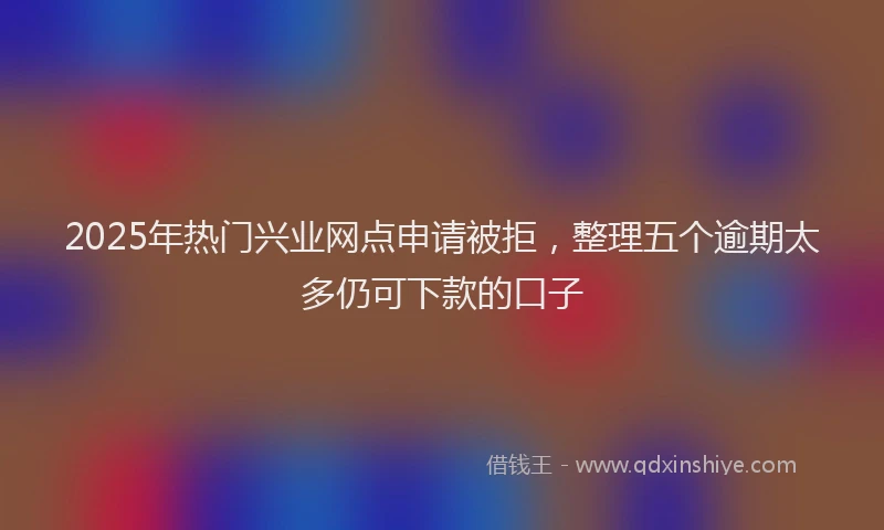 2025年热门兴业网点申请被拒，整理五个逾期太多仍可下款的口子
