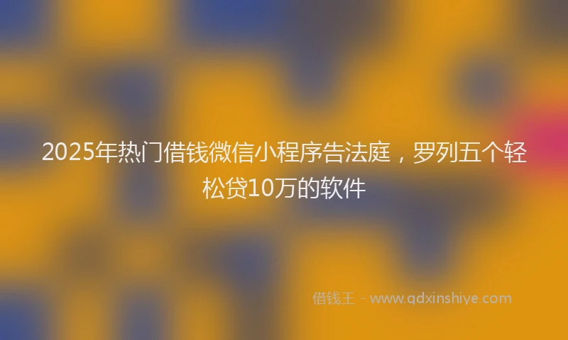 2025年热门借钱微信小程序告法庭，罗列五个轻松贷10万的软件