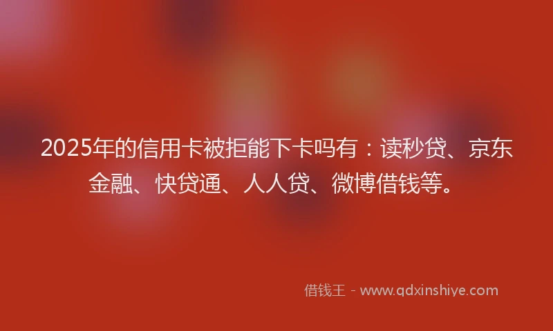 2025年的信用卡被拒能下卡吗有：读秒贷、京东金融、快贷通、人人贷、微博借钱等。