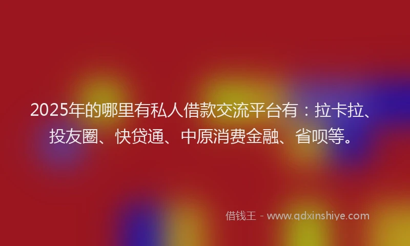 2025年的哪里有私人借款交流平台有：拉卡拉、投友圈、快贷通、中原消费金融、省呗等。