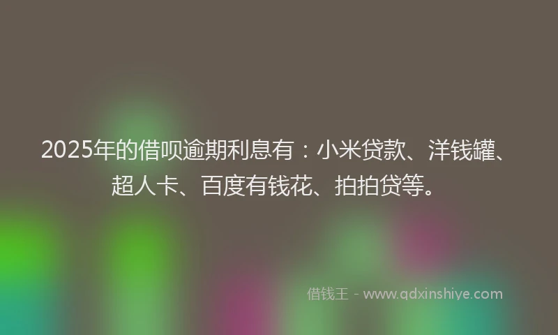 2025年的借呗逾期利息有：小米贷款、洋钱罐、超人卡、百度有钱花、拍拍贷等。