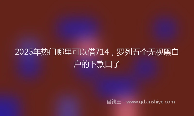 2025年热门哪里可以借714，罗列五个无视黑白户的下款口子