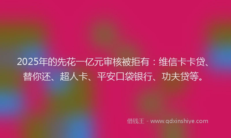 2025年的先花一亿元审核被拒有：维信卡卡贷、替你还、超人卡、平安口袋银行、功夫贷等。