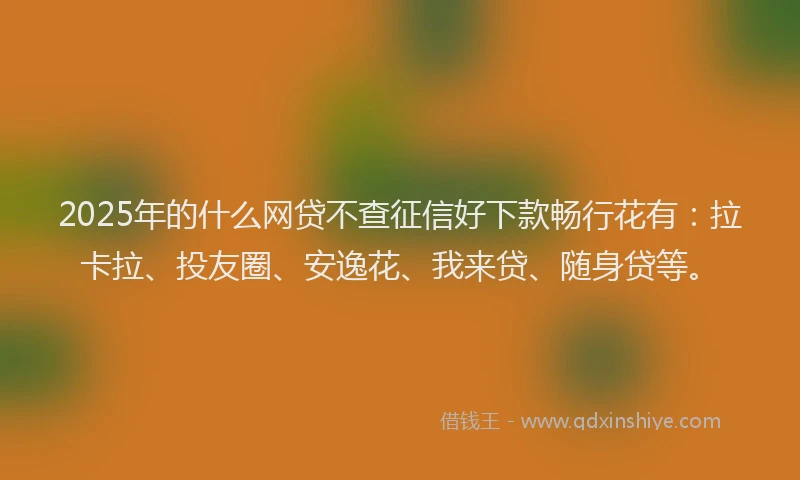 2025年的什么网贷不查征信好下款畅行花有：拉卡拉、投友圈、安逸花、我来贷、随身贷等。
