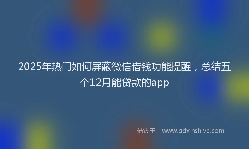 2025年热门如何屏蔽微信借钱功能提醒，总结五个12月能贷款的app