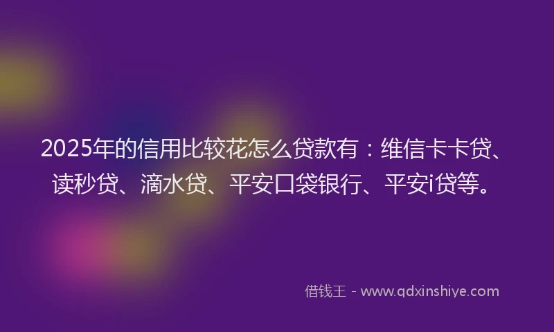 2025年的信用比较花怎么贷款有：维信卡卡贷、读秒贷、滴水贷、平安口袋银行、平安i贷等。