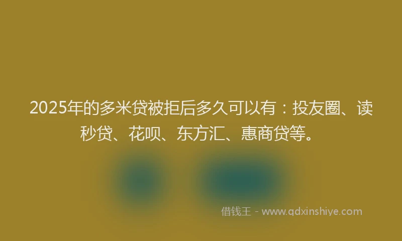 2025年的多米贷被拒后多久可以有：投友圈、读秒贷、花呗、东方汇、惠商贷等。