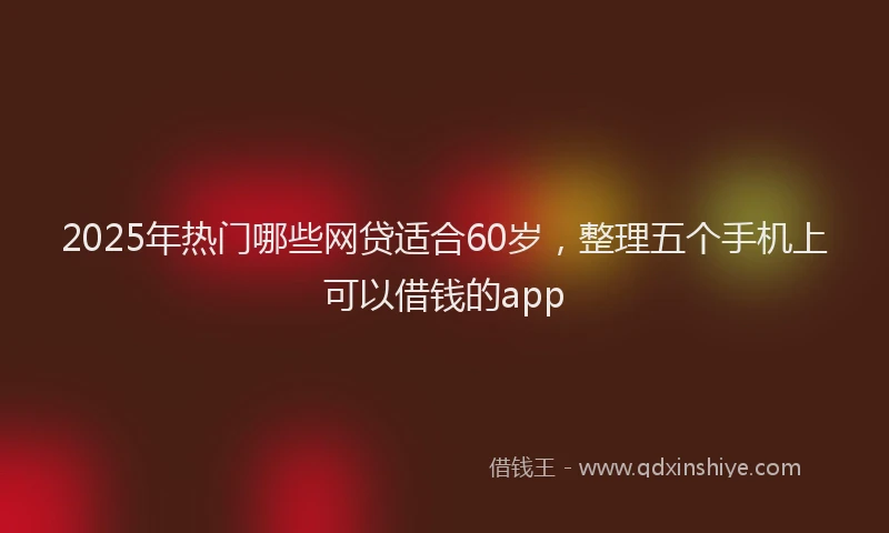 2025年热门哪些网贷适合60岁，整理五个手机上可以借钱的app