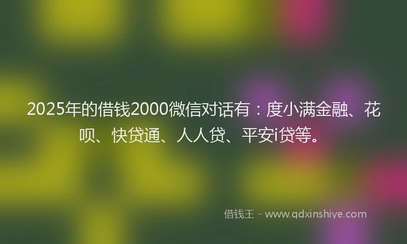 2025年的借钱2000微信对话有：度小满金融、花呗、快贷通、人人贷、平安i贷等。