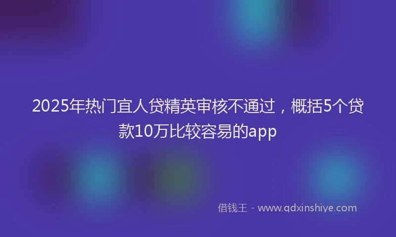 2025年热门宜人贷精英审核不通过，概括5个贷款10万比较容易的app