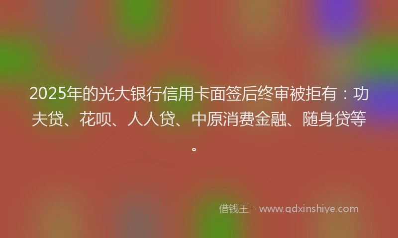 2025年的光大银行信用卡面签后终审被拒有：功夫贷、花呗、人人贷、中原消费金融、随身贷等。