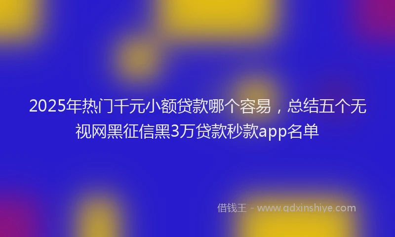 2025年热门千元小额贷款哪个容易，总结五个无视网黑征信黑3万贷款秒款app名单