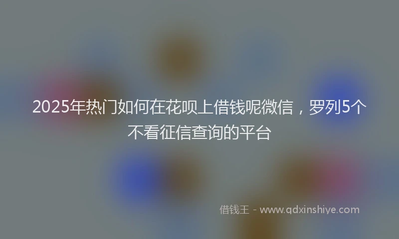 2025年热门如何在花呗上借钱呢微信，罗列5个不看征信查询的平台