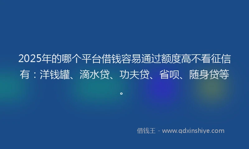 2025年的哪个平台借钱容易通过额度高不看征信有：洋钱罐、滴水贷、功夫贷、省呗、随身贷等。