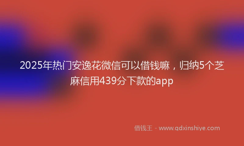 2025年热门安逸花微信可以借钱嘛，归纳5个芝麻信用439分下款的app