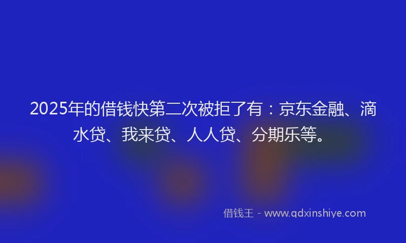 2025年的借钱快第二次被拒了有：京东金融、滴水贷、我来贷、人人贷、分期乐等。