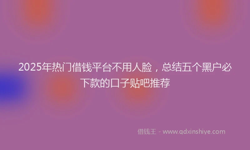 2025年热门借钱平台不用人脸，总结五个黑户必下款的口子贴吧推荐