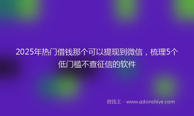 2025年热门借钱那个可以提现到微信，梳理5个低门槛不查征信的软件