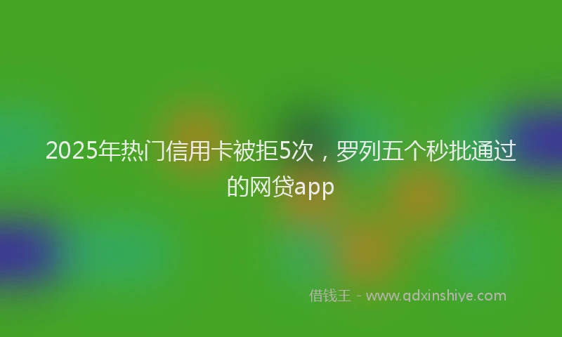 2025年热门信用卡被拒5次，罗列五个秒批通过的网贷app