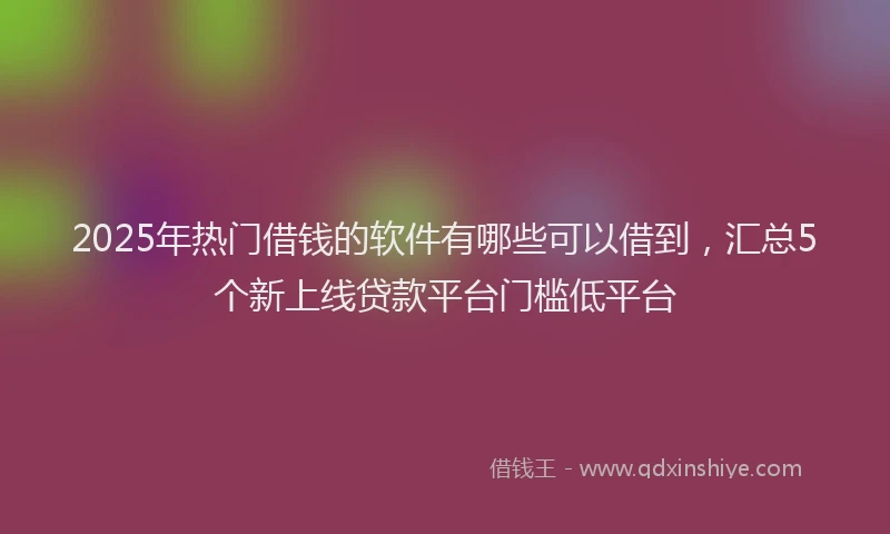 2025年热门借钱的软件有哪些可以借到，汇总5个新上线贷款平台门槛低平台