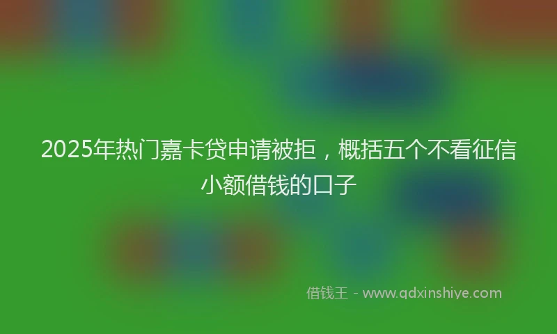 2025年热门嘉卡贷申请被拒，概括五个不看征信小额借钱的口子