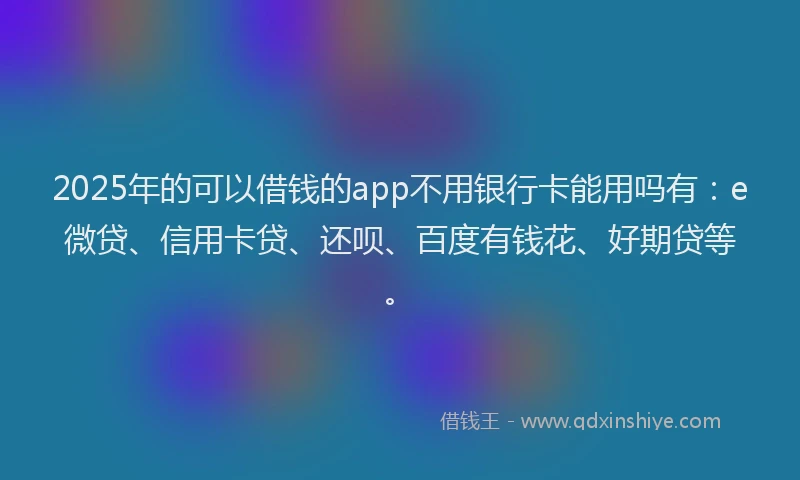 2025年的可以借钱的app不用银行卡能用吗有：e微贷、信用卡贷、还呗、百度有钱花、好期贷等。
