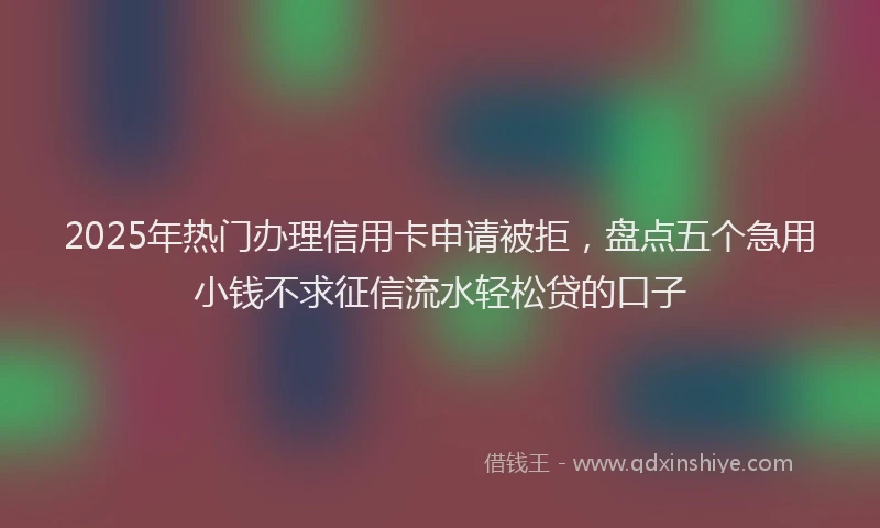 2025年热门办理信用卡申请被拒，盘点五个急用小钱不求征信流水轻松贷的口子