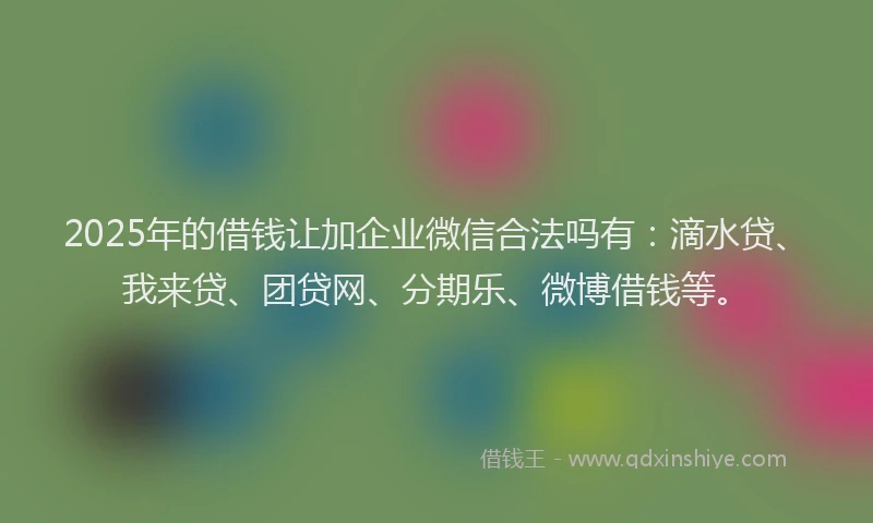 2025年的借钱让加企业微信合法吗有：滴水贷、我来贷、团贷网、分期乐、微博借钱等。