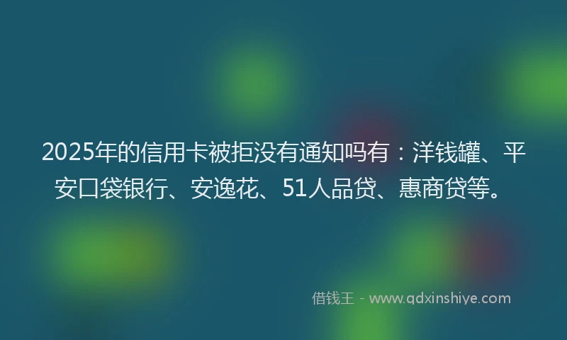 2025年的信用卡被拒没有通知吗有：洋钱罐、平安口袋银行、安逸花、51人品贷、惠商贷等。