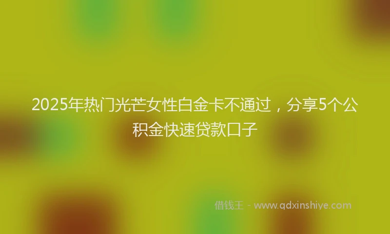 2025年热门光芒女性白金卡不通过，分享5个公积金快速贷款口子