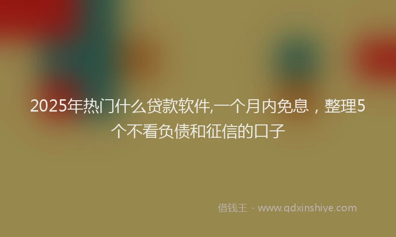 2025年热门什么贷款软件,一个月内免息，整理5个不看负债和征信的口子