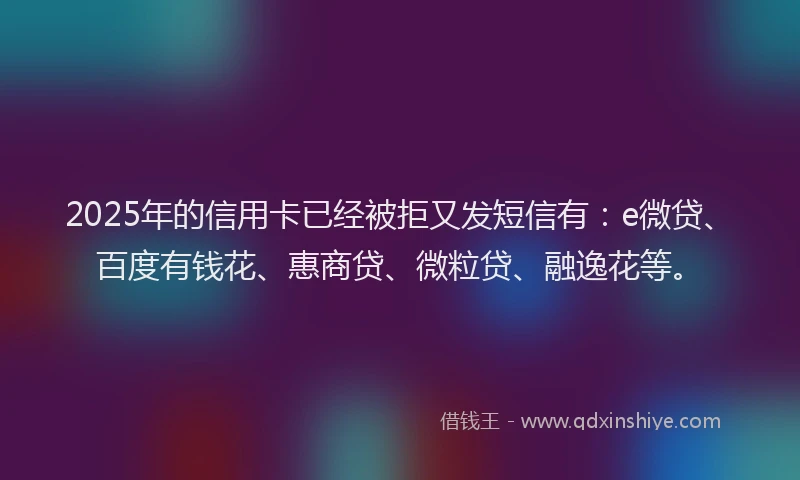 2025年的信用卡已经被拒又发短信有：e微贷、百度有钱花、惠商贷、微粒贷、融逸花等。