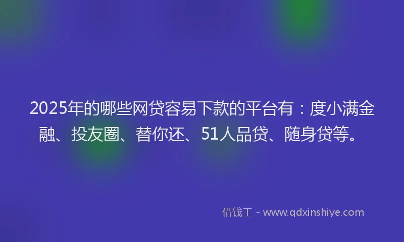 2025年的哪些网贷容易下款的平台有：度小满金融、投友圈、替你还、51人品贷、随身贷等。