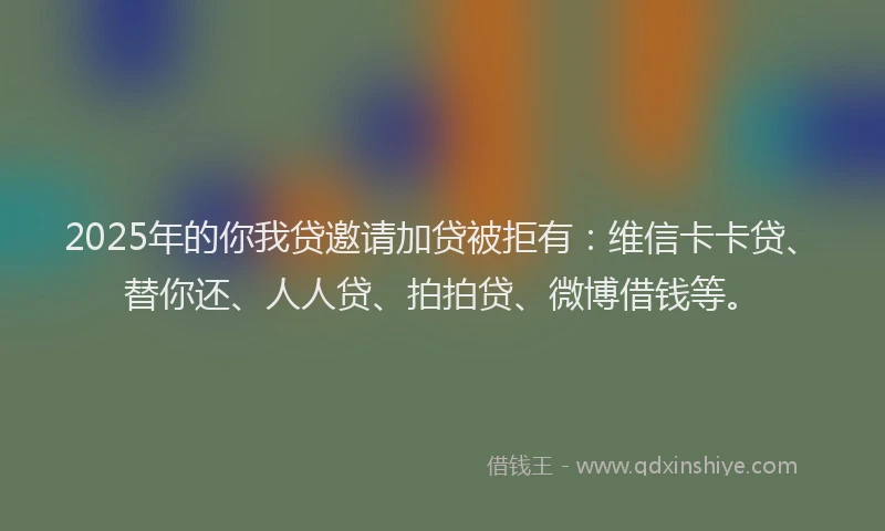 2025年的你我贷邀请加贷被拒有：维信卡卡贷、替你还、人人贷、拍拍贷、微博借钱等。