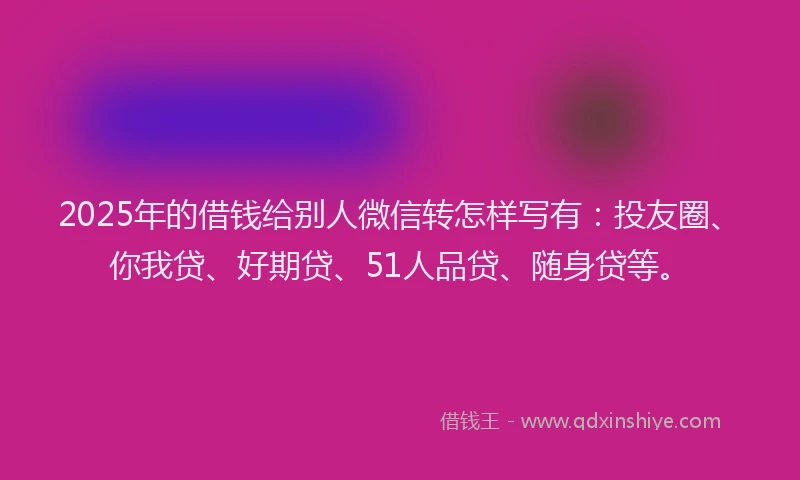 2025年的借钱给别人微信转怎样写有：投友圈、你我贷、好期贷、51人品贷、随身贷等。