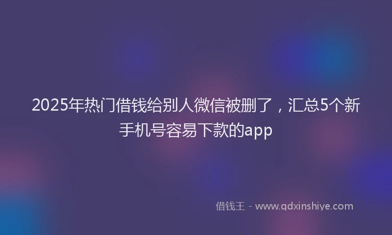 2025年热门借钱给别人微信被删了，汇总5个新手机号容易下款的app