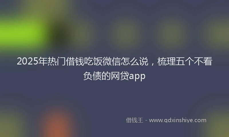 2025年热门借钱吃饭微信怎么说,梳理五个不看负债的网贷app