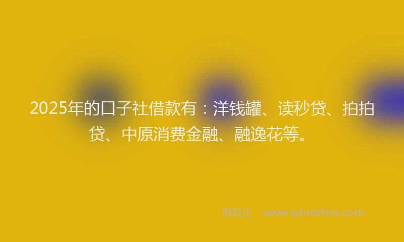 2025年的口子社借款有：洋钱罐、读秒贷、拍拍贷、中原消费金融、融逸花等。